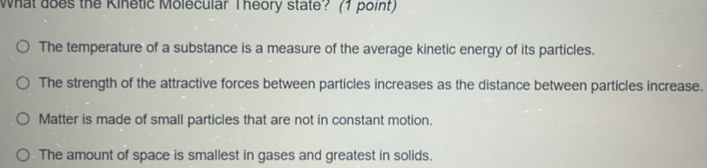 What does the Kinetic Molecular Theory state? (1 point)
The temperature of a substance is a measure of the average kinetic energy of its particles.
The strength of the attractive forces between particles increases as the distance between particles increase.
Matter is made of small particles that are not in constant motion.
The amount of space is smallest in gases and greatest in solids.