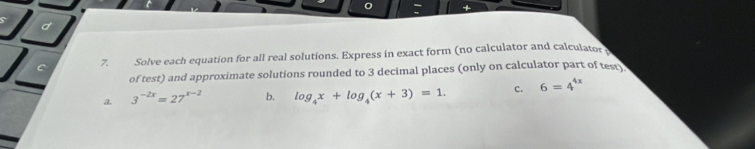 Solve each equation for all real solutions. Express in exact form (no calculator and calculator 
of test) and approximate solutions rounded to 3 decimal places (only on calculator part of test 
a. 3^(-2x)=27^(x-2) b. log _4x+log _4(x+3)=1. c. 6=4^(4x)