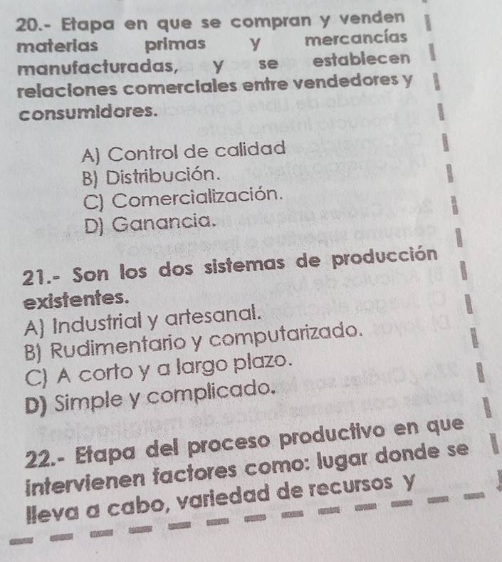 20.- Etapa en que se compran y venden
materias primas y mercancías
manufacturadas, y a se establecen
relaciones comerciales entre vendedores y
consumidores.
A) Control de calidad
B) Distribución.
C) Comercialización.
D) Ganancia.
21.- Son los dos sistemas de producción
existentes.
A) Industrial y artesanal.
B) Rudimentario y computarizado.
C) A corto y a largo plazo.
D) Simple y complicado.
22.- Etapa del proceso productivo en que
intervienen factores como: lugar donde se
lleva a cabo, variedad de recursos y