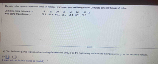 The data below represent commute times (in minutes) and scores on a well-being survey. Complete parts (a) through (d) below. 
Commute Time (minutes), x 5 20 30 35 50 84 105
Well-Being Index Score, y 69.1 67.3 66.1 65.7 64.4 62.1 59.6
(a) Find the least-squares regression line treating the commute time, x, as the explanatory variable and the index score, y, as the response variable.
hat y=□ x+(□ )
(Round to three decimal places as needed.)