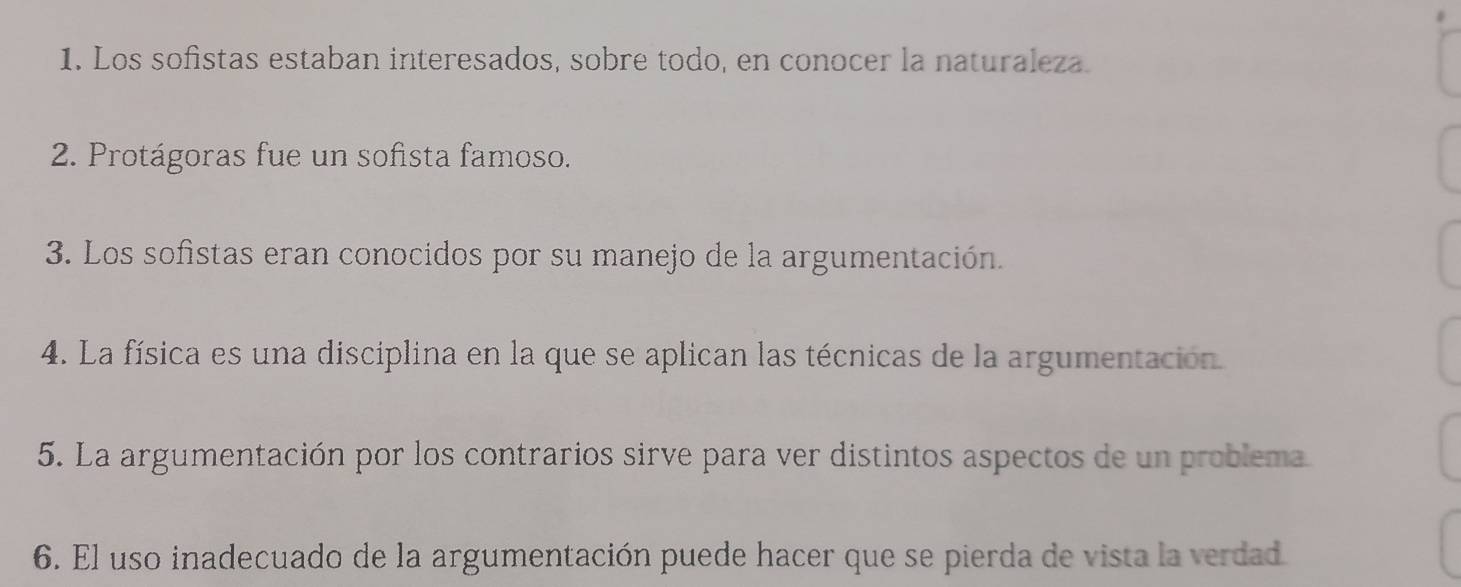 Los sofistas estaban interesados, sobre todo, en conocer la naturaleza. 
2. Protágoras fue un sofista famoso. 
3. Los sofistas eran conocidos por su manejo de la argumentación. 
4. La física es una disciplina en la que se aplican las técnicas de la argumentación 
5. La argumentación por los contrarios sirve para ver distintos aspectos de un problema 
6. El uso inadecuado de la argumentación puede hacer que se pierda de vista la verdad