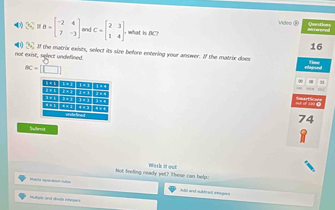 Video  C
(b) Questions
S1f B=beginbmatrix -2&4 7&-3endbmatrix and C=beginbmatrix 2&3 1&4endbmatrix what is BC?
answered
16
1)  If the matrix exists, select its size before entering your answer. If the matrix does
not exist, select undefined. elapsed Time
BC=[□ ]
00 08 55
VII N SE C
MR
SmartScore
out of 100 7
74
Submit
Work it out
Not feeling ready yet? These can help:
Matrix operation rules Add and subtract integers
Multiply and divide integers