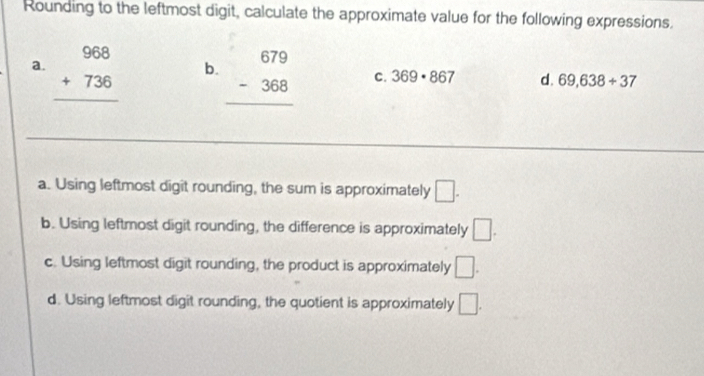 Rounding to the leftmost digit, calculate the approximate value for the following expressions.
a. beginarrayr 968 +736 hline endarray
b. beginarrayr 679 -368 hline endarray
C. 369· 867 d. 69,638+37
_
a. Using leftmost digit rounding, the sum is approximately □.
b. Using leftmost digit rounding, the difference is approximately □.
c. Using leftmost digit rounding, the product is approximately □.
d. Using leftmost digit rounding, the quotient is approximately □.