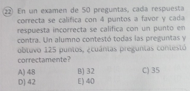 En un examen de 50 preguntas, cada respuesta
correcta se califica con 4 puntos a favor y cada
respuesta incorrecta se califica con un punto en
contra. Un alumno contestó todas las preguntas y
obluvo 125 puntos, ¿cuánias preguntas contestó
correctamente?
A) 48 B) 32 C) 35
D) 42 E) 40