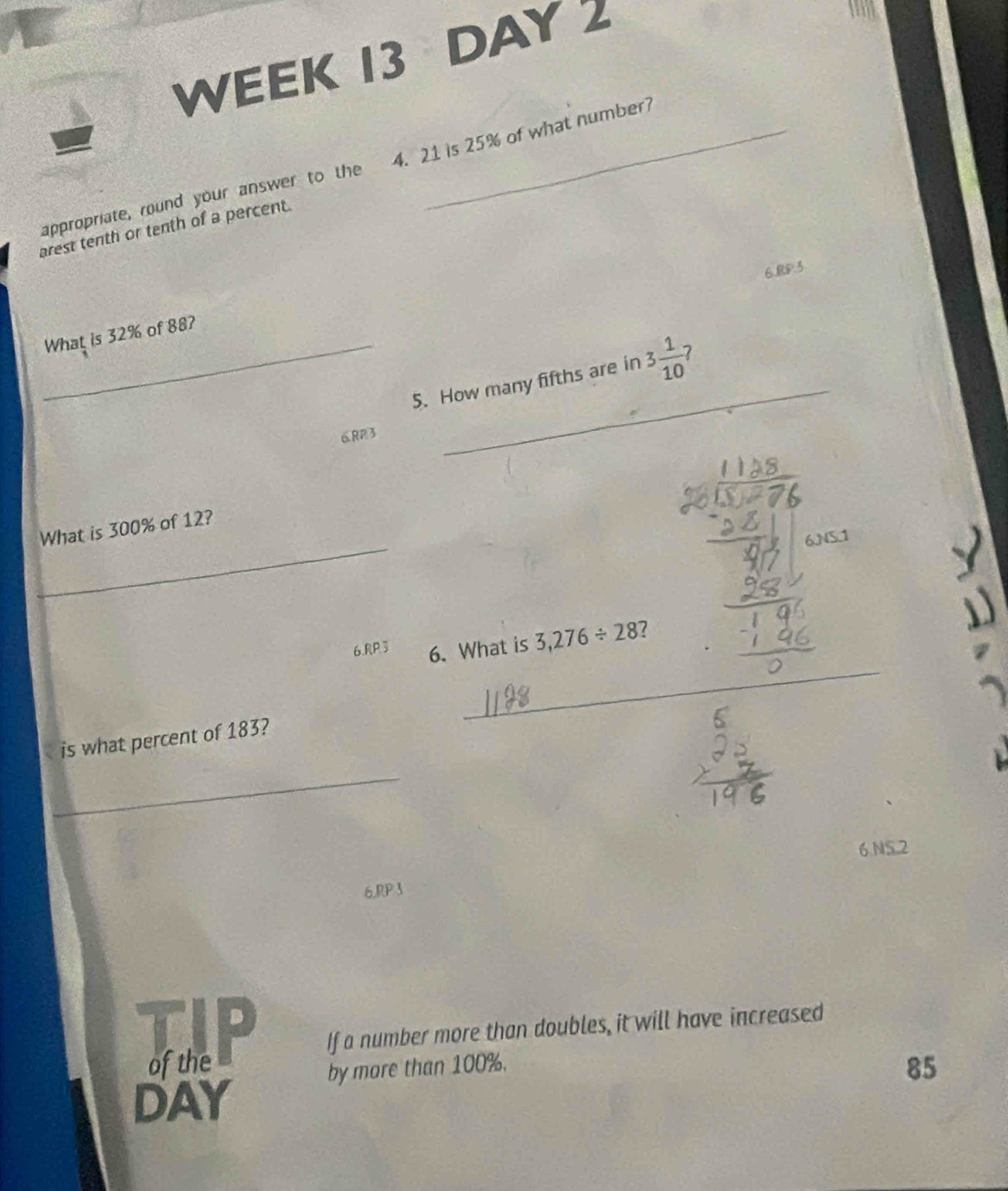 WEEK 13 DAY 2
appropriate, round your answer to the 4. 21 is 25% of what number?
arest tenth or tenth of a percent.
6.RP3
What is 32% of 88?
_
_5. How many fifths are in 3 1/10  7
6RP3
_
What is 300% of 12?
_
6. RP3 6. What is 3,276/ 28 7
is what percent of 183?
_
_
6 NS.2
6.RP3
If a number more than doubles, it will have increased
of the 85
by more than 100%.
DAY
