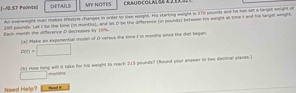 [−/0.57 Points] DETAILS MY NOTES CRAUDCOLALG6 4.2.EX.021 
An overweight man makes lifestyle changes in order to lose weight. His starting weight is 270 pounds and he has set a target weight of
200 pounds. Let t be the time (in months), and let D be the difference (in pounds) between his weight at time t and his target weight. 
Each month the difference D decreases by 10%. 
(a) Make an exponential model of D versus the time t in months since the diet began.
D(t)=□
(b) How long will it take for his weight to reach 215 pounds? (Round your answer to two decimal places.)
□ months
Need Help? Read I1