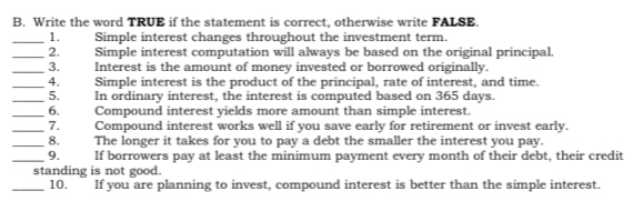 Write the word TRUE if the statement is correct, otherwise write FALSE. 
_1. Simple interest changes throughout the investment term. 
_2. Simple interest computation will always be based on the original principal. 
_3. Interest is the amount of money invested or borrowed originally. 
_4. Simple interest is the product of the principal, rate of interest, and time. 
_5. In ordinary interest, the interest is computed based on 365 days. 
_6. Compound interest yields more amount than simple interest. 
_7. Compound interest works well if you save early for retirement or invest early. 
_8. The longer it takes for you to pay a debt the smaller the interest you pay. 
_9. If borrowers pay at least the minimum payment every month of their debt, their credit 
standing is not good. 
_10. If you are planning to invest, compound interest is better than the simple interest.