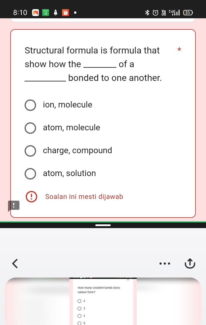 8:10 : .
Structural formula is formula that *
show how the _of a
_bonded to one another.
ion, molecule
atom, molecule
charge, compound
atom, solution
Soalan ini mesti dijawab
:
How many covalent bonds does
carbon form?
2
3
4
5