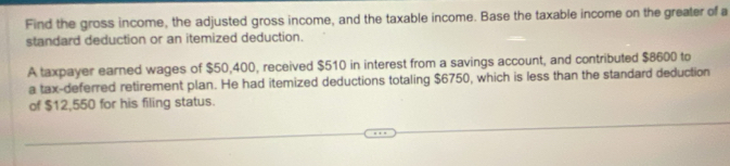 Find the gross income, the adjusted gross income, and the taxable income. Base the taxable income on the greater of a 
standard deduction or an itemized deduction. 
A taxpayer earned wages of $50,400, received $510 in interest from a savings account, and contributed $8600 to 
a tax-deferred retirement plan. He had itemized deductions totaling $6750, which is less than the standard deduction 
of $12,550 for his filing status.