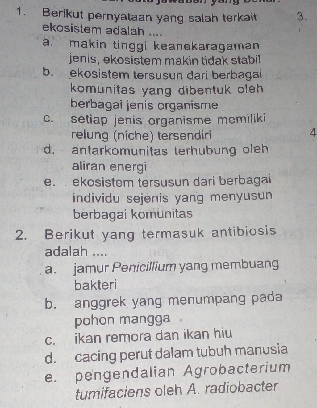 Berikut pernyataan yang salah terkait 3.
ekosistem adalah ....
a. makin tinggi keanekaragaman
jenis, ekosistem makin tidak stabil
b. ekosistem tersusun dari berbagai
komunitas yang dibentuk oleh
berbagai jenis organisme
c. setiap jenis organisme memiliki
relung (niche) tersendiri
4
d. antarkomunitas terhubung oleh
aliran energi
e. ekosistem tersusun dari berbagai
individu sejenis yang menyusun
berbagai komunitas
2. Berikut yang termasuk antibiosis
adalah ....
a. jamur Penicillium yang membuang
bakteri
b. anggrek yang menumpang pada
pohon mangga
c. ikan remora dan ikan hiu
d. cacing perut dalam tubuh manusia
e. pengendalian Agrobacterium
tumifaciens oleh A. radiobacter