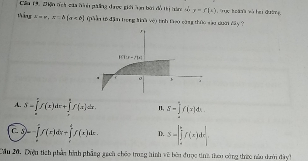 Diện tích của hình phẳng được giới hạn bởi đồ thị hàm số y=f(x) , trục hoành và hai đường
thẳng x=a, x=b(a (phần tô đậm trong hình vẽ) tính theo công thức nào dưới đây ?
y
(C):y=f(x)
a c
x
A. S=∈tlimits _a^cf(x)dx+∈tlimits _c^bf(x)dx.
B. S=∈tlimits _a^bf(x)dx.
C. S)=-∈tlimits _a^cf(x)dx+∈tlimits _c^bf(x)dx.
D. S=|∈tlimits _a^bf(x)dx|. 
Câu 20. Diện tích phần hình phẳng gạch chéo trong hình vẽ bên được tính theo công thức nào dưới đây?