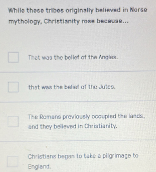 While these tribes originally believed in Norse
mythology, Christianity rose because...
That was the belief of the Angles.
that was the belief of the Jutes.
The Romans previously occupied the lands,
and they believed in Christianity.
Christians began to take a pilgrimage to
England.