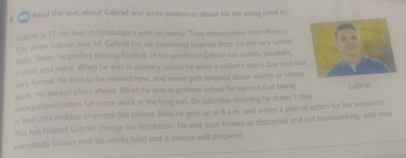 Read the text about Gabriel and write sentences about his life using used to. 
4 
Gabriel is 17. He lives in Guadalajara with his family. They moved there from Mexico 
Oty when Gabriel was 14. Gabriel has six swimming trophies from his primary school 
days. Today he prefers playing football. In his wardrobe Gabriel has mainly sneakers, 
t-shirts and jeans. When he was in primary school he wore a uniform every day and wa 
very formal. He likes to be relaxed now, and never gets stressed about exams or school 
work. He always plans ahead. When he was in primary school he learned that being Gabriel 
unorganized makes for more work in the long run. On Saturday morning he doesn’t stay 
in bed until midday anymore like before. Now he gets up at 8 a.m. and writes a plan of action for his weekend. 
This has helped Gabriel change his reputation. He was once known as distracted and not hardworking, and now 
everybody knows that he works hard and is always well prepared.