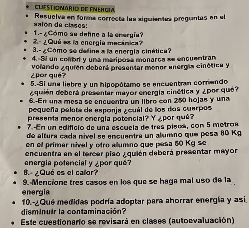 CUESTIONARIO DE ENERGIA 
Resuelva en forma correcta las siguientes preguntas en el 
salón de clases: 
1.- ¿Cómo se define a la energía? 
2.- ¿Qué es la energía mecánica? 
3.- ¿Cómo se define a la energía cinética? 
4.-Si un colibrí y una mariposa monarca se encuentran 
volando ¿quién deberá presentar menor energía cinética y 
¿por qué? 
5.-Si una liebre y un hipopótamo se encuentran corriendo 
¿quién deberá presentar mayor energía cinética y ¿por qué? 
6.-En una mesa se encuentra un libro con 250 hojas y una 
pequeña pelota de esponja ¿cuál de los dos cuerpos 
presenta menor energía potencial? Y ¿por qué? 
7.-En un edificio de una escuela de tres pisos, con 5 metros
de altura cada nivel se encuentra un alumno que pesa 80 Kg
en el primer nivel y otro alumno que pesa 50 Kg se 
encuentra en el tercer piso ¿quién deberá presentar mayor 
energía potencial y ¿por qué? 
8.- ¿Qué es el calor? 
9.-Mencione tres casos en los que se haga mal uso de la 
energía 
10.-¿Qué medidas podría adoptar para ahorrar energía y así 
disminuir la contaminación? 
Este cuestionario se revisará en clases (autoevaluación)