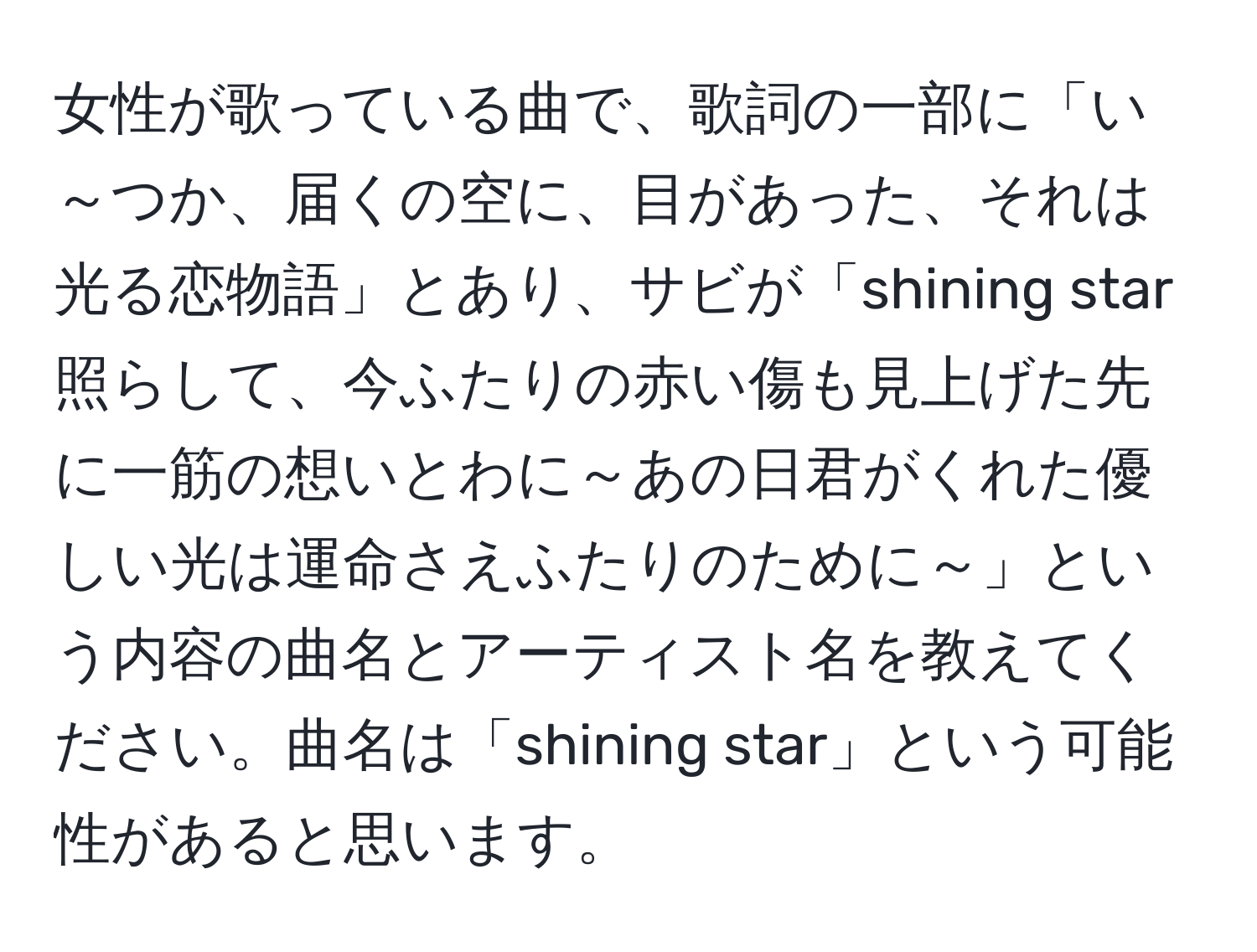 女性が歌っている曲で、歌詞の一部に「い～つか、届くの空に、目があった、それは光る恋物語」とあり、サビが「shining star照らして、今ふたりの赤い傷も見上げた先に一筋の想いとわに～あの日君がくれた優しい光は運命さえふたりのために～」という内容の曲名とアーティスト名を教えてください。曲名は「shining star」という可能性があると思います。