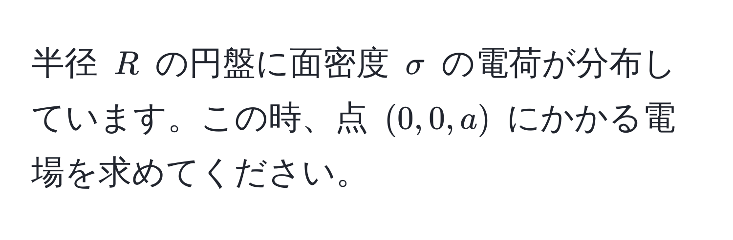 半径 $R$ の円盤に面密度 $sigma$ の電荷が分布しています。この時、点 $(0,0,a)$ にかかる電場を求めてください。