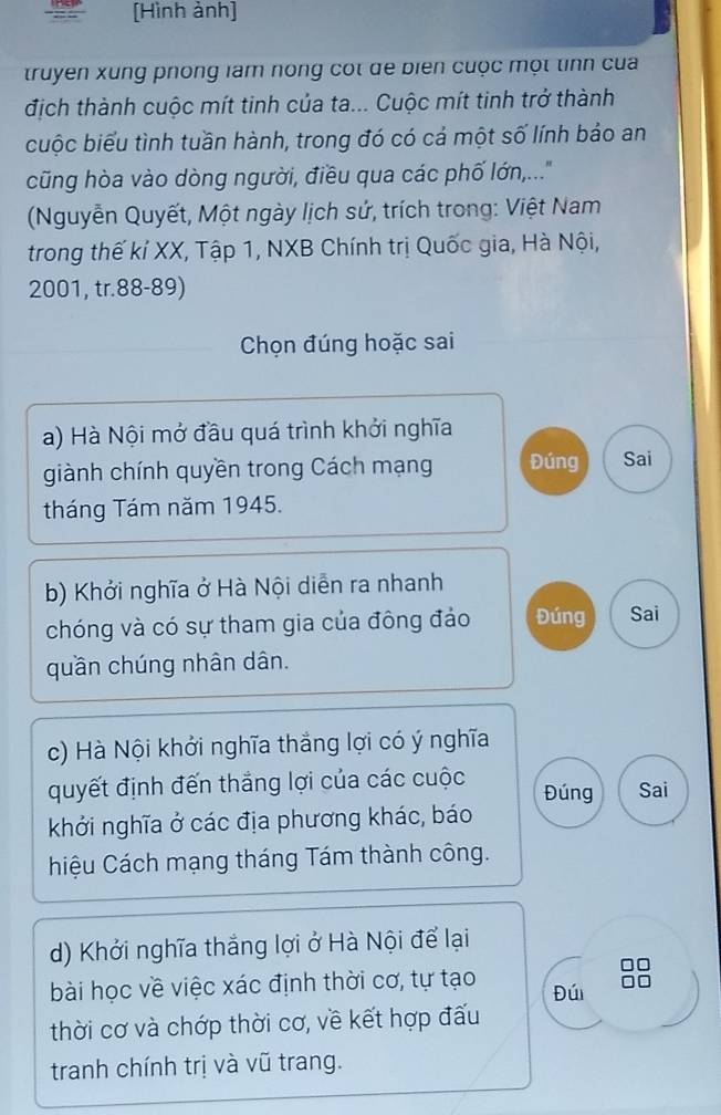 [Hình ảnh]
truyen xung phong lam nong cót đe biển cuộc một tinh của
địch thành cuộc mít tinh của ta... Cuộc mít tinh trở thành
cuộc biểu tình tuần hành, trong đó có cả một số lính bảo an
cũng hòa vào dòng người, điều qua các phố lớn,....
(Nguyễn Quyết, Một ngày lịch sứ, trích trong: Việt Nam
trong thế kí XX, Tập 1, NXB Chính trị Quốc gia, Hà Nội,
2001, tr. 88 - 89)
Chọn đúng hoặc sai
a) Hà Nội mở đầu quá trình khởi nghĩa
giành chính quyền trong Cách mạng Đúng Sai
tháng Tám năm 1945.
b) Khởi nghĩa ở Hà Nội diễn ra nhanh
chóng và có sự tham gia của đông đảo Đúng Sai
quần chúng nhân dân.
c) Hà Nội khởi nghĩa thắng lợi có ý nghĩa
quyết định đến thắng lợi của các cuộc Đúng Sai
khởi nghĩa ở các địa phương khác, báo
hiệu Cách mạng tháng Tám thành công.
d) Khởi nghĩa thắng lợi ở Hà Nội để lại
bài học về việc xác định thời cơ, tự tạo Đúi
thời cơ và chớp thời cơ, về kết hợp đấu
tranh chính trị và vũ trang.