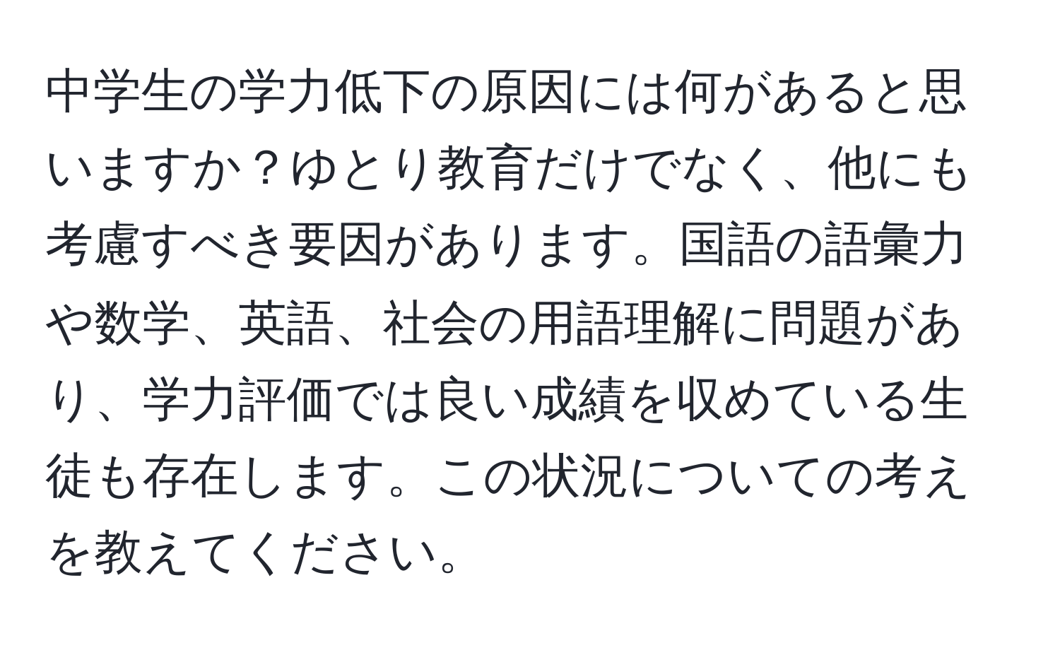 中学生の学力低下の原因には何があると思いますか？ゆとり教育だけでなく、他にも考慮すべき要因があります。国語の語彙力や数学、英語、社会の用語理解に問題があり、学力評価では良い成績を収めている生徒も存在します。この状況についての考えを教えてください。