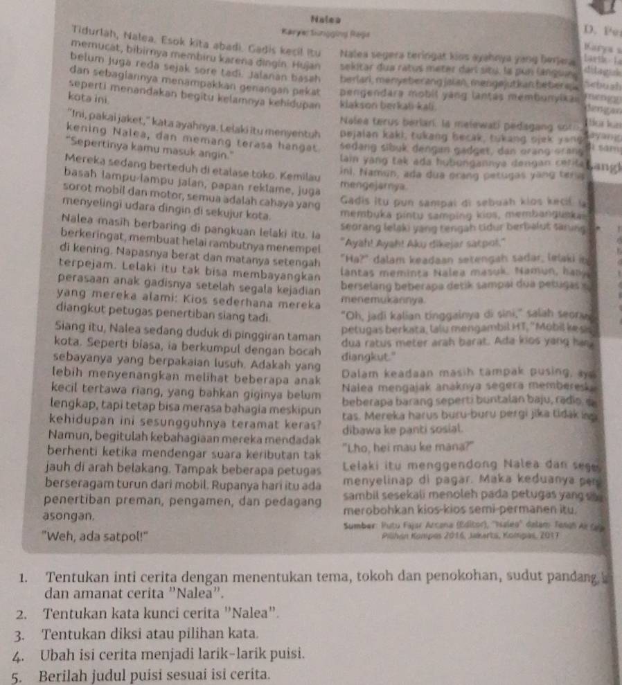 Nalea
Karye Sünggüng Rega
D. Pe
Tidurlah, Nalea. Esok kita abadi. Gadis kecil itu Nalea segera teringat kios ayahnya yang berjera Lartl  La
Karya s
memucat, bibirnya membiru karena dingin. Hujan sekitar dua ratus meter darl situ, la pun languie
belum juga reda sejak sore tadi. Jalanan basah berlari, menyeberang jaian, mengejutkan beberej Seush
dan sebagiannya menampakkan genangan pekat pengendara mobil yang lantas membunyikai
seperti menandakan begitu kelamnya kehidupan klakson berkali-kali.
kota ini.
Nalea terus berlar, la malewati pedagang soth.
tür lün
"Ini, pakai jaket," kata ayahnya. Lelaki itu menyentuh pejalan kaki, tukang becak, tukang ojek yong ayan
kening Nalea, dan memang terasa hangat sedang sibuk dengun gadget, dan orang orang
4 sam
"Sepertinya kamu masuk angin."
lain yang tak ada hubungannya dengan cetilet ang 
Mereka sedang berteduh di etalase toko. Kemilau
ini, Namun, ada dua prang petugas yang teria
basah lampu-lampu jalan, papan rektame, juga mengejarnya
sorot mobil dan motor, semua adalah cahaya yang
Gadis itu pun sampal di sebuáh kios kecif la
menyelingi udara dingin di sekujur kota. membuka pintu samping kios, membanguskas
Nalea masih berbaring di pangkuan lelaki itu. la
seorang lelaki yang tengah tidur berbalut sarnghe 
berkeringat, membuat helai rambutnya menempel
"Ayah! Ayah! Aku dikejar satpot."
di kening. Napasnya berat dan matanya setengah
"Ha?" dalam keadaan setengah sadar, lelaki it
terpejam. Lelaki itu tak bisa membayangkan
lantas meminta Nalea masuk. Namun, hama
perasaan anak gadisnya setelah segala kejadian
berselang beberapa detik sampai dua petugas x
yang mereka alami: Kios sederhana mereka menemukannya
diangkut petugas penertiban siang tadi "Oh, jadi kalian tinggainya di sini," salah seorve
Siang itu, Nalea sedang duduk di pinggiran taman
petugas berkata, lalu mengambil HT, 'Mobil kes
kota. Seperti biasa, ia berkumpul dengan bocah dua ratus meter arah barat. Ada kios yang han
sebayanya yang berpakaian lusuh. Adakah yang diangkut."
lebih menyenangkan melihat beberapa anak Dalam keadaan masih tampak pusing, a
kecil tertawa riang, yang bahkan giginya belum Nalea mengajak anaknya segera memberesk.
lengkap, tapi tetap bisa merasa bahagia meskipun beberapa barang seperti buntalan baju, radio, i
tas. Mereka harus buru-buru pergi jika tidak i
kehidupan ini sesungguhnya teramat keras? dibawa ke panti sosial.
Namun, begitulah kebahagiaan mereka mendadak
berhenti ketika mendengar suara keributan tak "Lho, hei mau ke mana?"
jauh di arah belakang. Tampak beberapa petugas Lelaki itu menggendong Nalea dan sege
berseragam turun dari mobil. Rupanya hari itu ada menyelinap di pagar. Maka keduanya per
penertiban preman, pengamen, dan pedagang sambil sesekali menoleh pada petugas yang e 
asongan. merobohkan kios-kios semi-permanen itu.
Sumber: Putu Fajar Arcona (Editor), ''Isaleo'' delam Tonah Ar Cala
"Weh, ada satpol!" Piöhán Kompes 2016, Jakerta, Kompas, 2017
1. Tentukan inti cerita dengan menentukan tema, tokoh dan penokohan, sudut pandang.b
dan amanat cerita "Nalea”.
2. Tentukan kata kunci cerita "Nalea".
3. Tentukan diksi atau pilihan kata.
4. Ubah isi cerita menjadi larik-larik puisi.
5. Berilah judul puisi sesuai isi ceríta.
