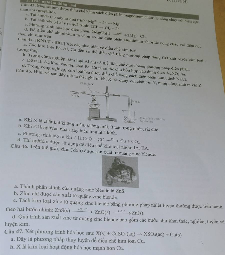 (1) vå (4).
Trác nghiệm đủng - sai
than chỉ (graphite).
Câu 43. Magnesium được điều chế bằng cách điện phân magnesium chloride nóng chảy với điện cực
a. Tại anode (+) xảy ra quá trình:
b. Tại cathode (-) xảy ra quá trình: Mg^(2+)+2eto Mg. 2Cl^-to Cl_2+2e.
c. Phương trình hóa học điện phân: 2MgCl_2(l)xrightarrow dpnc2Mg+Cl_2.
than chì như trên.
d. Để điều chế aluminium ta cũng có thể điện phân aluminium chloride nóng chảy với điện cực
Câu 44. [F NTT - SBT] Xét các phát biểu về điều chế kim loại.
tương ứng.
a. Các kim loại Fe, Al, Cu đều có thể điều chế bằng phương pháp dùng CO khử oxide kim loại
b. Trong công nghiệp, kim loại Al chi có thể điều chế được bằng phương pháp điện phân.
c. Để tách Ag khỏi các tạp chất Fe, Cu ta có thể cho hỗn hợp vào dung địch AgNO_3 du.
d. Trong công nghiệp, kim loại Na được điều chế bằng cách điện phân dung dịch NaCl.
Câu 45. Hình vẽ sau đây mô tả thí nghiệm khí X tác dụng với chấn Y, nung nóng sinh ra khí Z:
ịch Ca(OH):
dục
a. Khí X là chất khí u, không mùi, ít tan trong nước, rất độc.
b. Khí Z là nguyên nhân gây hiệu ứng nhà kính.
c. Phương trình tạo ra khí Z là CuO+COxrightarrow t°Cu+CO_2.
d. Thí nghiệm được sử dụng đề điều chế kim loại nhóm IA, IIA.
Câu 46. Trên thế giới, zinc (kẽm) được sản xuất từ quặng zinc blende.
a. Thành phần chính của quặng zinc blende là ZnS.
b. Zinc chỉ được sản xuất từ quặng zinc blende.
c. Tách kim loại zinc từ quặng zinc blende bằng phương pháp nhiệt luyện thường được tiến hành
theo hai bước chính: ZnS(s)xrightarrow +O_2t°ZnO(s)xrightarrow +Ct°Zn(s).
d. Quá trình sản xuất zinc từ quặng zinc blende bao gồm các bước như khai thác, nghiền, tuyền và
luyện kim.
Câu 47. Xét phương trình hóa học sau: X(s)+CuSO_4(aq)to XSO_4(aq)+Cu(s)
a. Đây là phương pháp thủy luyện đề điều chế kim loại Cu.
b. X là kim loại hoạt động hóa học mạnh hơn Cu.