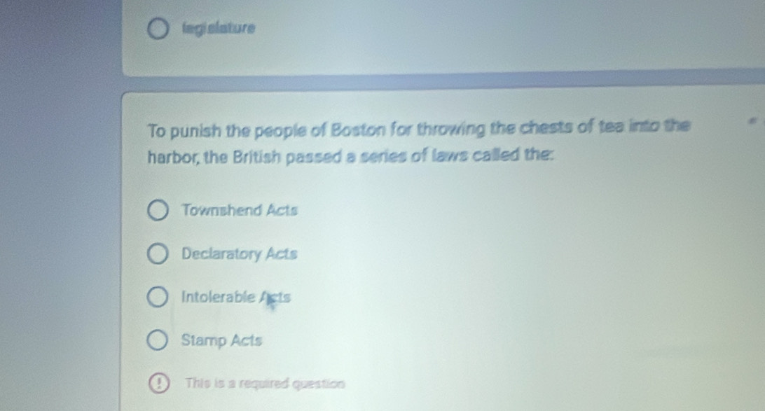 legislature
To punish the people of Boston for throwing the chests of tea into the
harbor, the British passed a series of laws called the:
Townshend Acts
Declaratory Acts
Intolerable Acts
Stamp Acts
D This is a required question