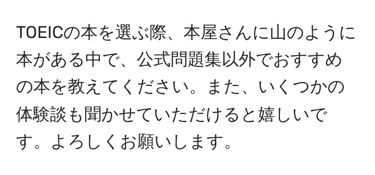 TOEICの本を選ぶ際、本屋さんに山のように本がある中で、公式問題集以外でおすすめの本を教えてください。また、いくつかの体験談も聞かせていただけると嬉しいです。よろしくお願いします。