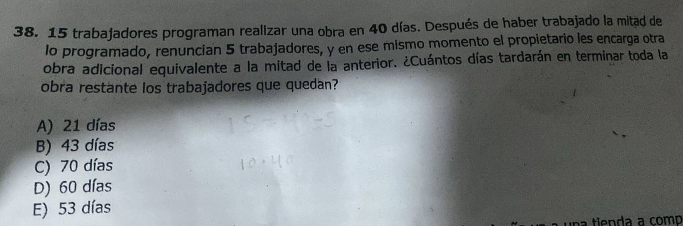 15 trabajadores programan realizar una obra en 40 días. Después de haber trabajado la mitad de
lo programado, renuncian 5 trabajadores, y en ese mismo momento el propietario les encarga otra
obra adicional equivalente a la mitad de la anterior. ¿Cuántos días tardarán en terminar toda la
obra restante los trabajadores que quedán?
A) 21 días
B) 43 días
C) 70 días
D) 60 días
E) 53 días
n i d a a comp