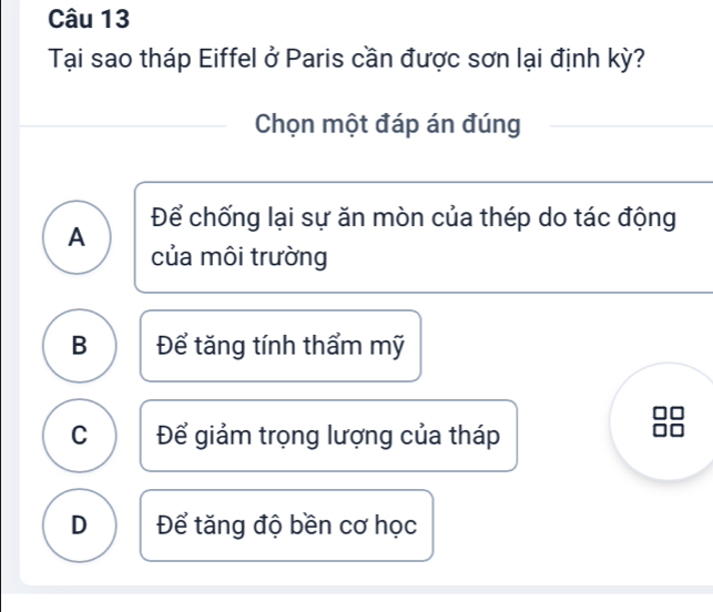 Tại sao tháp Eiffel ở Paris cần được sơn lại định kỳ?
Chọn một đáp án đúng
Để chống lại sự ăn mòn của thép do tác động
A
của môi trường
B Để tăng tính thẩm mỹ
C Để giảm trọng lượng của tháp
D Để tăng độ bền cơ học