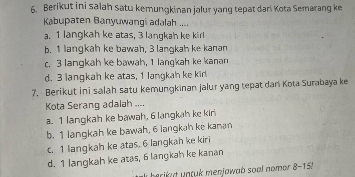 Berikut ini salah satu kemungkinan jalur yang tepat dari Kota Semarang ke
Kabupaten Banyuwangi adalah ....
a. 1 langkah ke atas, 3 langkah ke kiri
b. 1 langkah ke bawah, 3 langkah ke kanan
c. 3 langkah ke bawah, 1 langkah ke kanan
d. 3 langkah ke atas, 1 langkah ke kiri
7. Berikut ini salah satu kemungkinan jalur yang tepat dari Kota Surabaya ke
Kota Serang adalah ....
a. 1 langkah ke bawah, 6 langkah ke kiri
b. 1 langkah ke bawah, 6 langkah ke kanan
c. 1 langkah ke atas, 6 langkah ke kiri
d. 1 langkah ke atas, 6 langkah ke kanan
herikut untuk menjawab soal nomor 8-15!