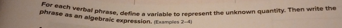 For each verbal phrase, define a variable to represent the unknown quantity. Then write the 
phrase as an algebraic expression. (Examples 2-4)