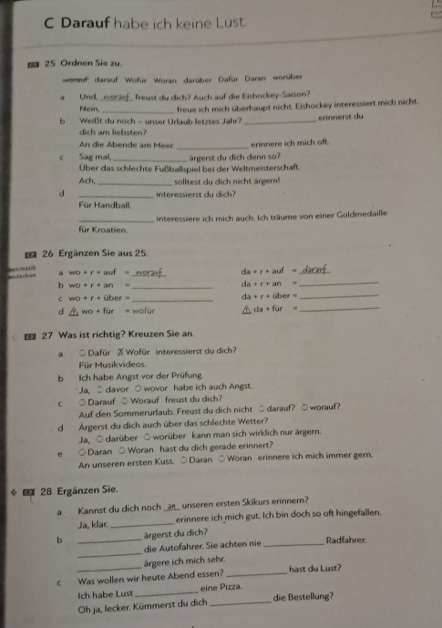 Darauf habe ich keine Lust.
25 Ordnen Sie zu.
wormet darauf Wofür Woran darüber Dafür Daran worüber
_
a Und freust du dich? Auch auf die Eishockey-Saison?
Nein, _freue ich mich überhaupt nicht. Eishockey interessiert mich nicht.
b Weißt du noch - unser Urlaub letztes Jahr? _erinnerst du
dich am liebsten?
An die Abende am Meer. _erinnere ich mich oft.
c Sag mal, _ärgerst du dich denn so?
Über das schlechte Fußballspiel bei der Weltmeisterschaft.
Ach, _solltest du dich nicht ärgern!
d _interessierst du dich?
Für Handball.
_für Kroatien interessiere ich mich auch. Ich träume von einer Goldmedaille
26 Ergänzen Sie aus 25.
a wo+r+auf= _
=rdeckan
da+r+auf= _
b wo+r+an= _
da+r+an=
_
C wo+r+ober= _
da+r+uber _
d wo+fur wofür da+for _
€ 27 Was ist richtig? Kreuzen Sie an.
a ○ Dafür % Wofür interessierst du dich?
Für Musikvideos
b Ich habe Angst vor der Prüfung.
Ja, S davor ○ wovor habe ich auch Angst.
c ○ Darauf ○ Worauf freust du dich?
Auf den Sommerurlaub. Freust du dich nicht ○ darauf? ○worauf?
d Ärgerst du dich auch über das schlechte Wetter?
Ja, ○ darüber ○ worüber kann man sich wirklich nur ärgern.
○ Daran ○ Woran hast du dich gerade erinnert?
An unseren ersten Kuss. ○ Daran ○ Woran erinnere ich mich immer gern.
*  28 Ergänzen Sie.
a Kannst du dich noch _a8_ unseren ersten Skikurs erinner?
Ja, klar. _erinnere ich mich gut. Ich bin doch so oft hingefallen.
b _ärgerst du dich?
_
die Autofahrer. Sie achten nie _Radfahrer.
ärgere ich mich sehr.
c Was wollen wir heute Abend essen? _hast du Lust?
Ich habe Lust _eine Pizza.
Oh ja, lecker. Kümmerst du dich _die Bestellung?