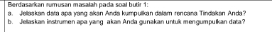 Berdasarkan rumusan masalah pada soal butir 1: 
a. Jellaskan data apa yang akan Anda kumpulkan dalam rencana Tindakan Anda? 
b. Jelaskan instrumen apa yang akan Anda gunakan untuk mengumpulkan data?