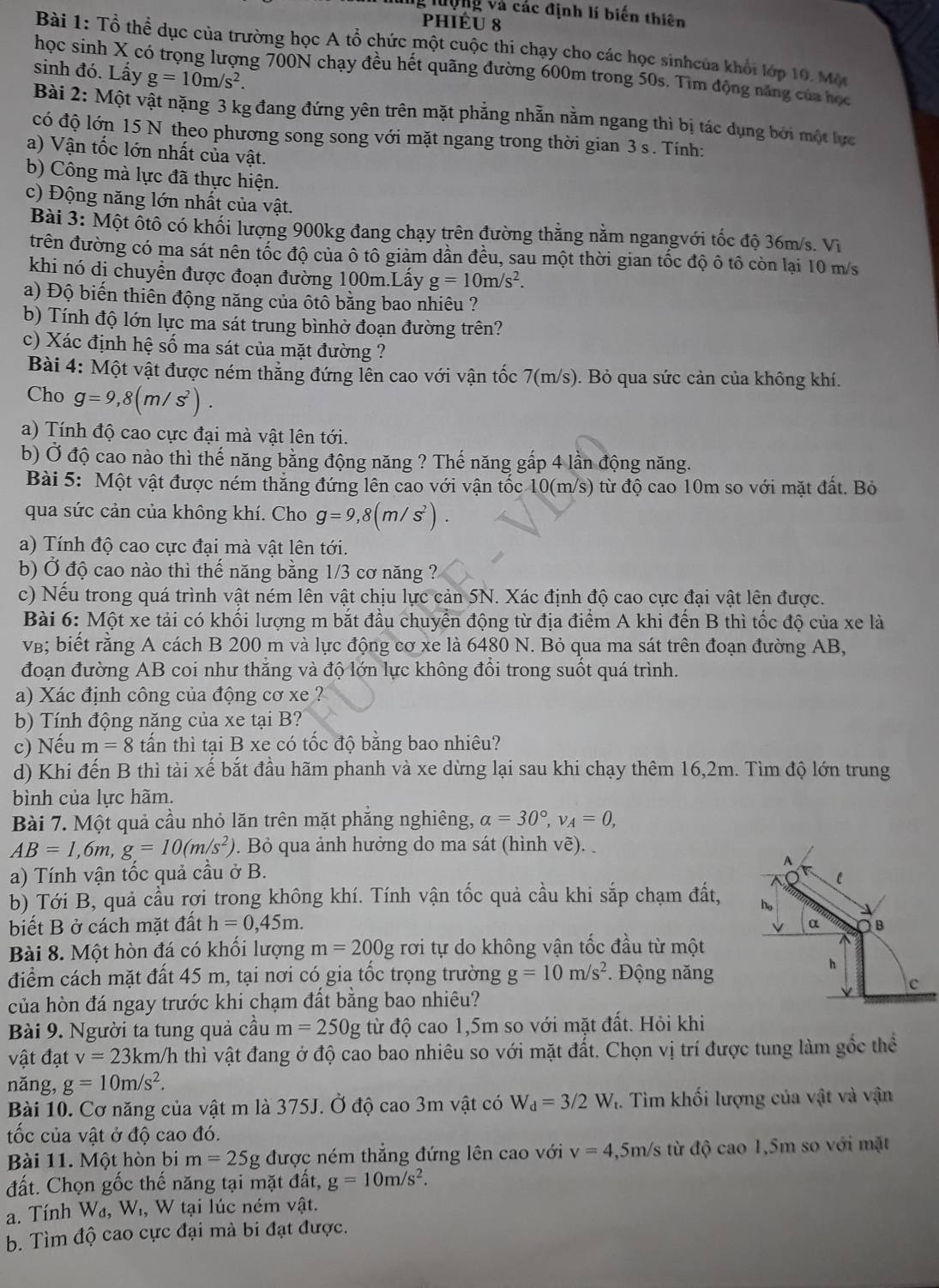 ng lượng và các định lí biến thiên
phiéu 8
Bài 1: Tổ thể dục của trường học A tổ chức một cuộc thị chạy cho các học sinhcủa khổi lớp 10. Một
sinh đó. Lấy g=10m/s^2.
học sinh X có trọng lượng 700N chạy đều hết quãng đường 600m trong 50s. Tìm động năng của học
Bài 2: Một vật nặng 3 kg đang đứng yên trên mặt phẳng nhẫn nằm ngang thì bị tác dụng bởi một lực
có độ lớn 15 N theo phương song song với mặt ngang trong thời gian 3 s. Tính:
a) Vận tốc lớn nhất của vật.
b) Công mà lực đã thực hiện.
c) Động năng lớn nhất của vật.
Bài 3: Một ốtô có khối lượng 900kg đang chạy trên đường thăng nằm ngangvới tốc độ 36m/s. Vì
trên đường có ma sát nên tốc độ của ô tô giảm dần đều, sau một thời gian tốc độ ô tô còn lại 10 m/s
khi nó di chuyển được đoạn đường 100m.Lấy g=10m/s^2.
a) Độ biến thiên động năng của ôtổ bằng bao nhiêu ?
b) Tính độ lớn lực ma sát trung bìnhở đoạn đường trên?
c) Xác định hệ số ma sát của mặt đường ?
Bài 4: Một vật được ném thẳng đứng lên cao với vận tốc 7(m/s). Bỏ qua sức cản của không khí.
Cho g=9,8(m/s^2).
a) Tính độ cao cực đại mà vật lên tới.
b) Ở độ cao nào thì thế năng bằng động năng ? Thế năng gấp 4 lần động năng.
Bài 5: Một vật được ném thăng đứng lên cao với vận tốc 10(m/s) từ độ cao 10m so với mặt đất. Bỏ
qua sức cản của không khí. Cho g=9,8(m/s^2).
a) Tính độ cao cực đại mà vật lên tới.
b) Ở độ cao nào thì thế năng bằng 1/3 cơ năng ?
c) Nếu trong quá trình vật ném lên vật chịu lực cản 5N. Xác định độ cao cực đại vật lên được.
Bài 6: Một xe tải có khối lượng m bắt đầu chuyển động từ địa điểm A khi đến B thì tốc độ của xe là
v; biết rằng A cách B 200 m và lực động cơ xe là 6480 N. Bỏ qua ma sát trên đoạn đường AB,
đoạn đường AB coi như thắng và độ lớn lực không đổi trong suốt quá trình.
a) Xác định công của động cơ xe ?
b) Tính động năng của xe tại B?
c) Nếu m=8 tấn thì tại B xe có tốc độ bằng bao nhiêu?
d) Khi đến B thì tài xế bắt đầu hãm phanh và xe dừng lại sau khi chạy thêm 16,2m. Tìm độ lớn trung
bình của lực hãm.
Bài 7. Một quả cầu nhỏ lăn trên mặt phăng nghiêng, alpha =30°,v_A=0,
AB=1,6m,g=10(m/s^2). Bỏ qua ảnh hưởng do ma sát (hình vẽ). 
A
a) Tính vận tốc quả cầu ở B.
C
b) Tới B, quả cầu rợi trong không khí. Tính vận tốc quả cầu khi sắp chạm đất, ho
y
biết B ở cách mặt đất h=0,45m. α B
Bài 8. Một hòn đá có khổi lượng m=200g rơi tự do không vận tốc đầu từ một
điểm cách mặt đất 45 m, tại nơi có gia tốc trọng trường g=10m/s^2.  Động năng
h
V c
của hòn đá ngay trước khi chạm đất bằng bao nhiêu?
Bài 9. Người ta tung quả cầu m=250g từ độ cao 1,5m so với mặt đất. Hỏi khi
vật đạt v=23km/h in thì vật đang ở độ cao bao nhiêu so với mặt đất. Chọn vị trí được tung làm gốc thể
năng, g=10m/s^2.
Bài 10. Cơ năng của vật m là 375J. Ở độ cao 3m vật có W_d=3/2W 4. Tìm khối lượng của vật và vận
tốc của vật ở độ cao đó.
Bài 11. Một hòn bi m=25g được ném thẳng đứng lên cao với v=4, ,5m/s từ độ cao 1,5m so với mặt
đất. Chọn gốc thế năng tại mặt đất, g=10m/s^2.
a. Tính W_4. W , W tại lúc ném vật.
b. Tìm độ cao cực đại mà bi đạt được.