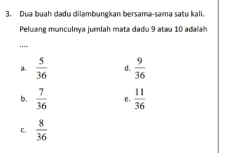 Dua buah dadu dilambungkan bersama-sama satu kali.
Peluang munculnya jumlah mata dadu 9 atau 10 adalah
...
a.  5/36  d.  9/36 
b.  7/36   11/36 
e.
C.  8/36 