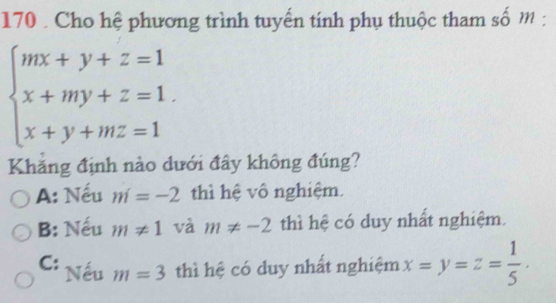 170 . Cho hệ phương trình tuyến tính phụ thuộc tham số m :
beginarrayl mx+y+z=1 x+my+z=1. x+y+mz=1endarray.
Khăng định nào dưới đây không đúng?
A: Nếu m=-2 thì hệ vô nghiệm.
B: Nếu m!= 1 và m!= -2 thì hệ có duy nhất nghiệm.
C: Nếu m=3 thì hệ có duy nhất nghiệm x=y=z= 1/5 .