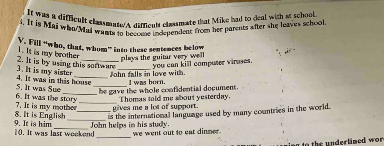 It was a difficult classmate/A difficult classmate that Mike had to deal with at school.
3. It is Mai who/Mai wants to become independent from her parents after she leaves school.
V. Fill “who, that, whom” into these sentences below
1. It is my brother plays the guitar very well
2. It is by using this software you can kill computer viruses.
John falls in love with.
3. It is my sister 4. It was in this house _I was born.
5. It was Sue __he gave the whole confidential document.
6. It was the story _Thomas told me about yesterday.
7. It is my mother gives me a lot of support.
8. It is English __is the international language used by many countries in the world.
9. It is him _John helps in his study.
_
10. It was last weekend we went out to eat dinner.
to the underlined wor