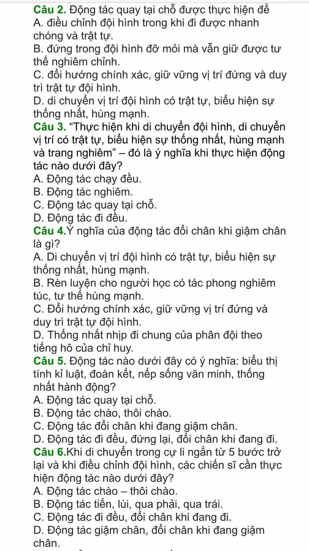 Động tác quay tại chỗ được thực hiện để
A. điều chỉnh đội hình trong khi đi được nhanh
chóng và trật tự.
B. đứng trong đội hình đỡ mỏi mà vẫn giữ được tư
thế nghiêm chỉnh.
C. đổi hướng chính xác, giữ vững vị trí đứng và duy
trì trật tự đội hình.
D. di chuyển vị trí đội hình có trật tự, biểu hiện sự
thống nhất, hùng mạnh.
Câu 3. “Thực hiện khi di chuyển đội hình, di chuyển
vị trí có trật tự, biểu hiện sự thống nhất, hùng mạnh
và trang nghiêm' - đó là ý nghĩa khi thực hiện động
tác nào dưới đây?
A. Động tác chạy đều.
B. Động tác nghiêm.
C. Động tác quay tại chỗ.
D. Động tác đi đều.
Câu 4.Ý nghĩa của động tác đổi chân khi giậm chân
là gì?
A. Di chuyển vị trí đội hình có trật tự, biểu hiện sự
thống nhất, hùng mạnh.
B. Rèn luyện cho người học có tác phong nghiêm
túc, tư thế hùng mạnh.
C. Đổi hướng chính xác, giữ vững vị trí đứng và
duy trì trật tự đội hình.
D. Thống nhất nhịp đi chung của phân đội theo
tiếng hô của chỉ huy.
Câu 5. Động tác nào dưới đây có ý nghĩa: biểu thị
tính kỉ luật, đoàn kết, nếp sống văn minh, thống
nhất hành động?
A. Động tác quay tại chỗ.
B. Động tác chào, thôi chào.
C. Động tác đổi chân khi đang giậm chân.
D. Động tác đi đều, đứng lại, đổi chân khi đang đi.
Câu 6.Khi di chuyển trong cự li ngắn từ 5 bước trở
lại và khi điều chỉnh đội hình, các chiến sĩ cần thực
hiện động tác nào dưới đây?
A. Động tác chào - thôi chào.
B. Động tác tiến, lùi, qua phải, qua trái.
C. Động tác đi đều, đổi chân khi đang đi.
D. Động tác giậm chân, đổi chân khi đang giậm
chân.