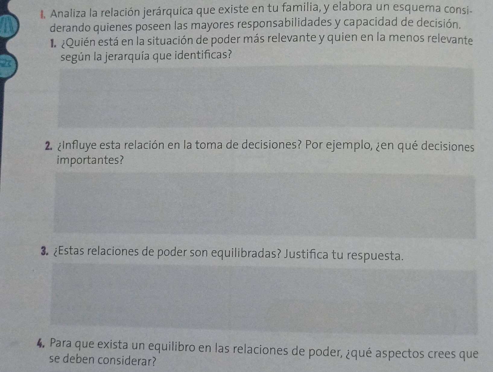 Analiza la relación jerárquica que existe en tu familia, y elabora un esquema consi- 
derando quienes poseen las mayores responsabilidades y capacidad de decisión. 
e ¿Quién está en la situación de poder más relevante y quien en la menos relevante 
según la jerarquía que identificas? 
2 ¿Influye esta relación en la toma de decisiones? Por ejemplo, ¿en qué decisiones 
importantes? 
3. ¿Estas relaciones de poder son equilibradas? Justifica tu respuesta. 
4. Para que exista un equilibro en las relaciones de poder, ¿qué aspectos crees que 
se deben considerar?