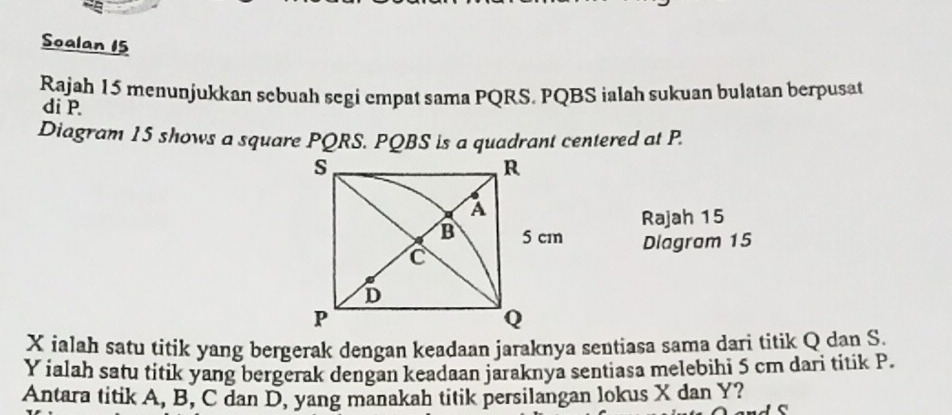 Soalan 15 
Rajah 15 menunjukkan sebuah segi empat sama PQRS, PQBS ialah sukuan bulatan berpusat 
di P
Diagram 15 shows a square PQRS. PQBS is a quadrant centered at P. 
Rajah 15 
Diagram 15
X ialah satu titik yang bergerak dengan keadaan jaraknya sentiasa sama dari titik Q dan S.
Y ialah satu titik yang bergerak dengan keadaan jaraknya sentiasa melebihi 5 cm dari titik P. 
Antara titik A, B, C dan D, yang manakah titik persilangan lokus X dan Y?