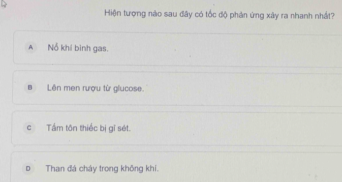 Hiện tượng nào sau đây có tốc độ phản ứng xảy ra nhanh nhất?
A Nổ khí bình gas.
B Lên men rượu từ glucose.
c Tấm tôn thiếc bị gỉ sét.
D Than đá cháy trong không khí.