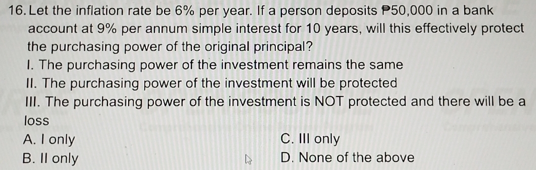 Let the inflation rate be 6% per year. If a person deposits P50,000 in a bank
account at 9% per annum simple interest for 10 years, will this effectively protect
the purchasing power of the original principal?
I. The purchasing power of the investment remains the same
II. The purchasing power of the investment will be protected
III. The purchasing power of the investment is NOT protected and there will be a
loss
A. I only C. III only
B. II only D. None of the above