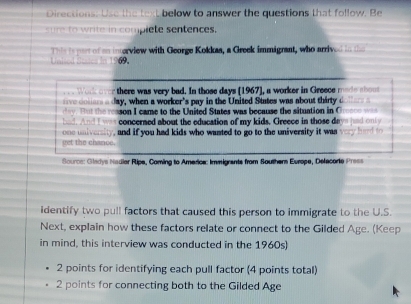 Directions: Use the text below to answer the questions that follow. Be 
sure to write in complete sentences. 
This is part of an inerview with George Kokkaa, a Greek immigrant, who arrived in the 
Unised Stea 69. 
Wok over there was very bad. In those days [1967], a worker in Greece mode shoss
day, when a worker's pay in the United States was about thirty d 
a tat the reason I came to the United States was because the situation in Cresce was 
bad. And I was concerned about the education of my kids. Greece in those days had only 
one university, and if you had kids who wanted to go to the university it was very hard to 
get the chance. 
Source: Gladys Nadier Ripa, Coming to America: Immigrants from Southern Europe, Delacorie Press 
identify two pull factors that caused this person to immigrate to the U.S. 
Next, explain how these factors relate or connect to the Gilded Age. (Keep 
in mind, this interview was conducted in the 1960s) 
2 points for identifying each pull factor (4 points total) 
2 points for connecting both to the Gilded Age