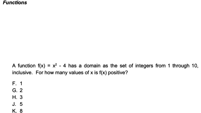 Functions 
A function f(x)=x^2-4 has a domain as the set of integers from 1 through 10, 
inclusive. For how many values of x is f(x) positive? 
F. 1
G. 2
H. 3
J. 5
K. 8