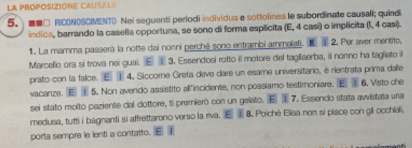 La PROPOSIZIONE CAUSALE 
5. ■■□ RICONOSCIMENT() Nei seguenti períodi individua e sottolinea le subordinate causali; quindi 
indica, barrando la casella opportuna, se sono di forma esplicita (E, 4 casi) o implicita (I, 4 casi). 
1. La mamma passerà la notte dai nonni perché sono entrambi ammalati. E 2. Per aver mentito, 
Marcello ora si trova nei guai. E 3. Essendosi rotto il motore del tagliaerba, il nonno ha tagliato il 
prato con la falce. E ① 4. Siccome Greta deve dare un esame universitario, è rientrata prima dalle 
vacanze. E 5. Non avendo assistito allincidente, non possiamo testimoniare. E 6. Visto che 
sei stato molto paziente dal dottore, ti premierò con un gelato. E] ① 7. Essendo stata avvistata una 
medusa, tutti i bagnanti si affrettarono verso la riva. E 1 8. Poiché Elisa non si piace con gli occhial, 
porta sempre le lenti a contatto.