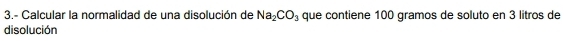 3.- Calcular la normalidad de una disolución de Na_2CO_3 que contiene 100 gramos de soluto en 3 litros de 
disolución