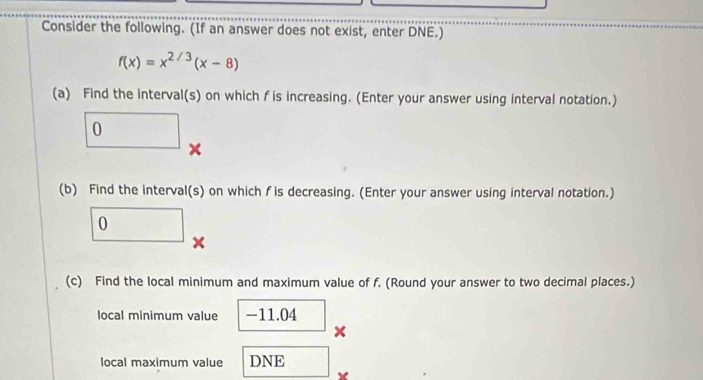 Consider the following. (If an answer does not exist, enter DNE.)
f(x)=x^(2/3)(x-8)
(a) Find the interval(s) on which f is increasing. (Enter your answer using interval notation.) 
()^- 
) □  
× 
(b) Find the interval(s) on which f is decreasing. (Enter your answer using interval notation.) 
0 
× 
(c) Find the local minimum and maximum value of f. (Round your answer to two decimal places.) 
local minimum value -11.04
× 
local maximum value DNE