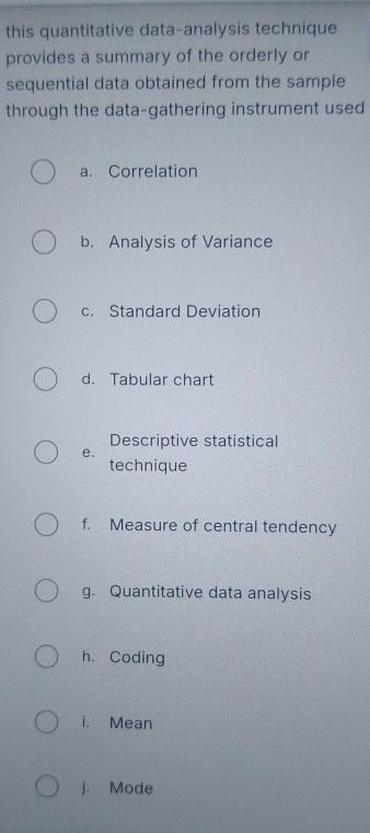 this quantitative data-analysis technique 
provides a summary of the orderly or 
sequential data obtained from the sample 
through the data-gathering instrument used 
a. Correlation 
b. Analysis of Variance 
c. Standard Deviation 
d. Tabular chart 
Descriptive statistical 
e. 
technique 
f. Measure of central tendency 
g. Quantitative data analysis 
h. Coding 
i. Mean 
j. Mode