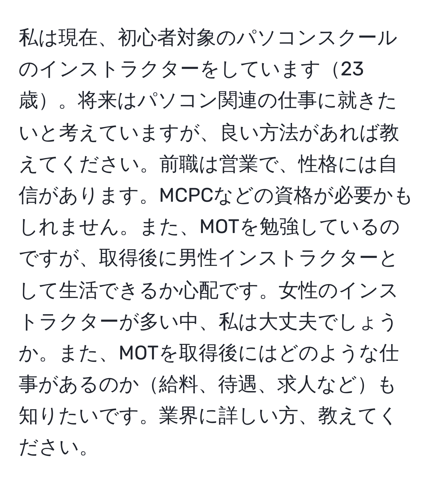 私は現在、初心者対象のパソコンスクールのインストラクターをしています23歳。将来はパソコン関連の仕事に就きたいと考えていますが、良い方法があれば教えてください。前職は営業で、性格には自信があります。MCPCなどの資格が必要かもしれません。また、MOTを勉強しているのですが、取得後に男性インストラクターとして生活できるか心配です。女性のインストラクターが多い中、私は大丈夫でしょうか。また、MOTを取得後にはどのような仕事があるのか給料、待遇、求人なども知りたいです。業界に詳しい方、教えてください。