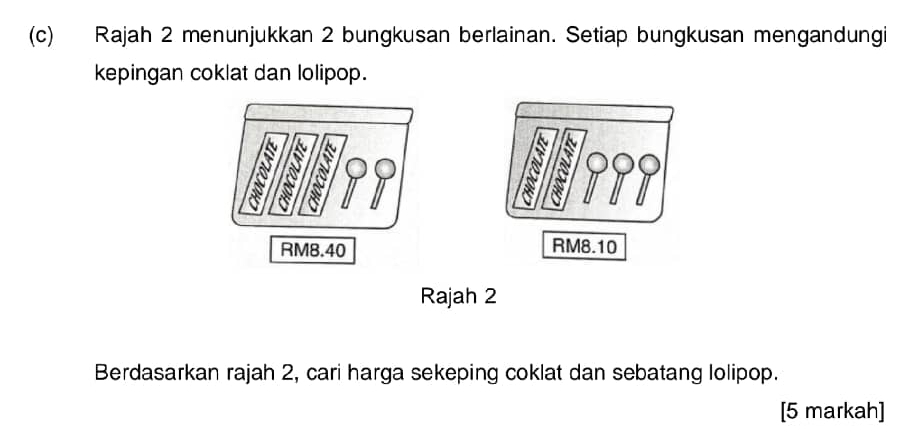 Rajah 2 menunjukkan 2 bungkusan berlainan. Setiap bungkusan mengandungi 
kepingan coklat dan lolipop.
RM8.10
Rajah 2 
Berdasarkan rajah 2, cari harga sekeping coklat dan sebatang lolipop. 
[5 markah]