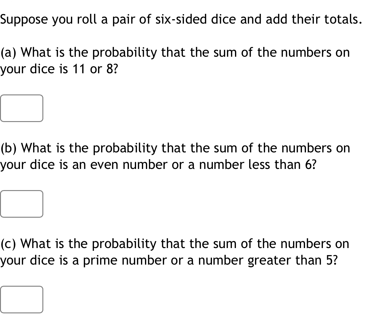 Suppose you roll a pair of six-sided dice and add their totals. 
(a) What is the probability that the sum of the numbers on 
your dice is 11 or 8? 
(b) What is the probability that the sum of the numbers on 
your dice is an even number or a number less than 6? 
(c) What is the probability that the sum of the numbers on 
your dice is a prime number or a number greater than 5?